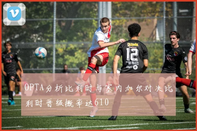 OPTA分析比利时与塞内加尔对决比利时晋级概率达610