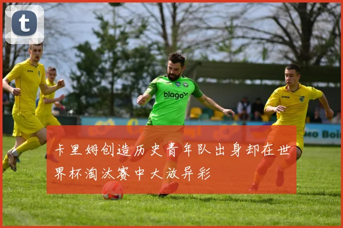 卡里姆创造历史青年队出身却在世界杯淘汰赛中大放异彩