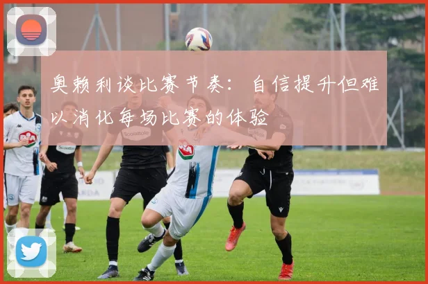 奥赖利谈比赛节奏：自信提升但难以消化每场比赛的体验