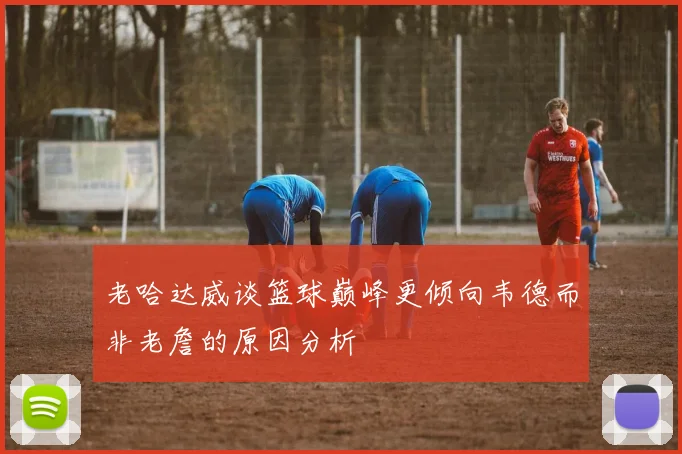 老哈达威谈篮球巅峰更倾向韦德而非老詹的原因分析