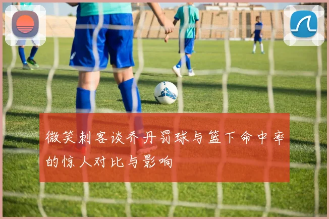 微笑刺客谈乔丹罚球与篮下命中率的惊人对比与影响