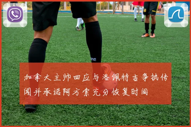 加拿大主帅回应与洛佩特吉争执传闻并承诺阿方索充分恢复时间