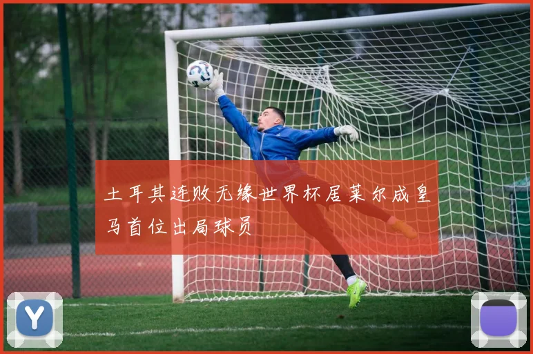 土耳其连败无缘世界杯居莱尔成皇马首位出局球员