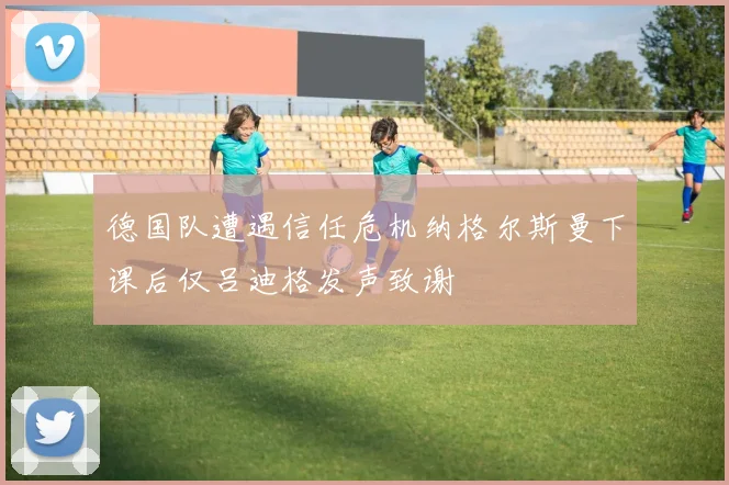 德国队遭遇信任危机纳格尔斯曼下课后仅吕迪格发声致谢