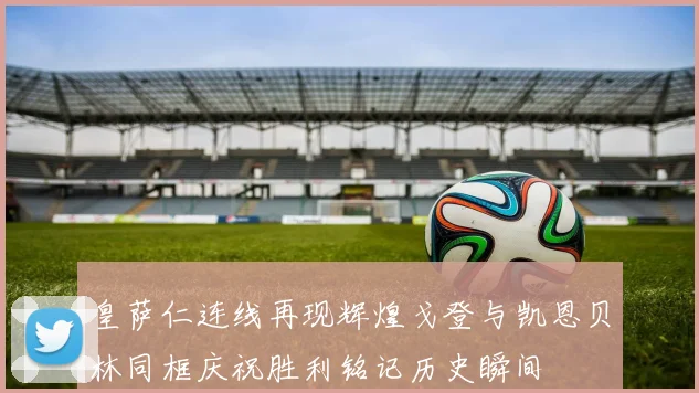 皇萨仁连线再现辉煌戈登与凯恩贝林同框庆祝胜利铭记历史瞬间