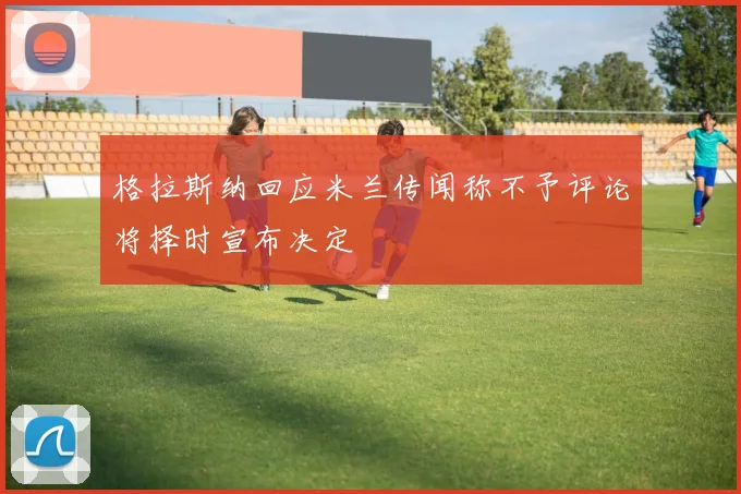 格拉斯纳回应米兰传闻称不予评论将择时宣布决定