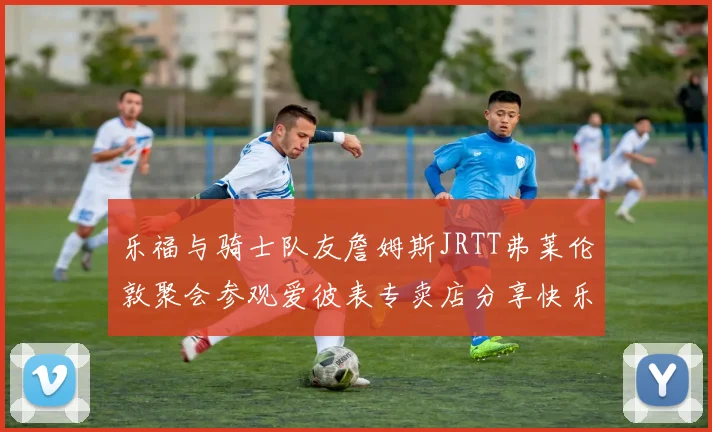 乐福与骑士队友詹姆斯JRTT弗莱伦敦聚会参观爱彼表专卖店分享快乐时光